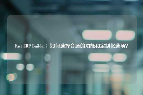 Fast ERP Builder：如何选择合适的功能和定制化选项？