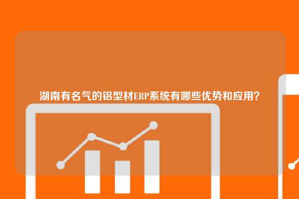 湖南有名气的铝型材ERP系统有哪些优势和应用？