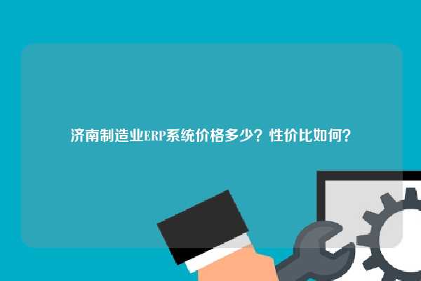 济南制造业ERP系统价格多少？性价比如何？