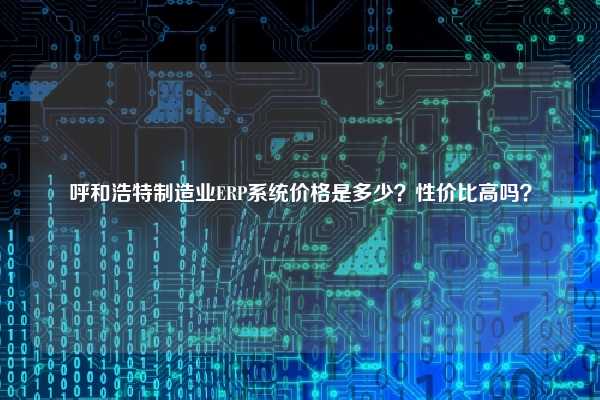 呼和浩特制造业ERP系统价格是多少？性价比高吗？