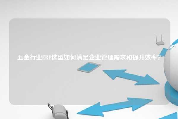 五金行业ERP选型如何满足企业管理需求和提升效率？