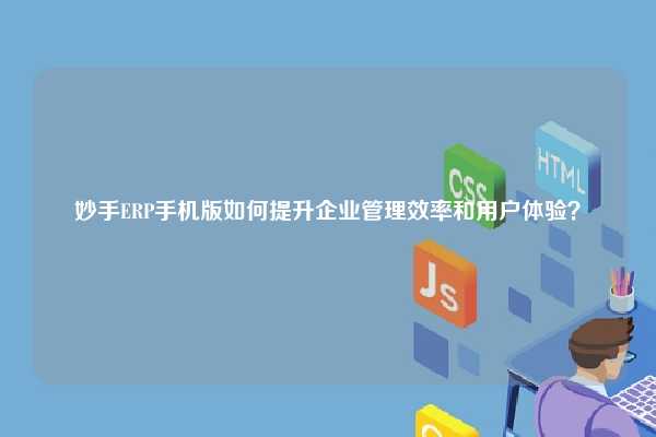 妙手ERP手机版如何提升企业管理效率和用户体验？