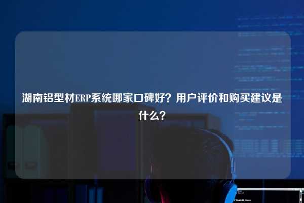湖南铝型材ERP系统哪家口碑好？用户评价和购买建议是什么？