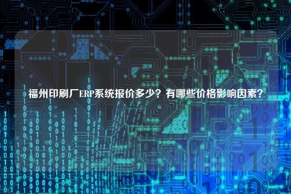 福州印刷厂ERP系统报价多少？有哪些价格影响因素？
