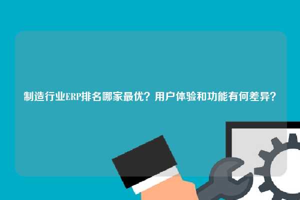 制造行业ERP排名哪家最优？用户体验和功能有何差异？