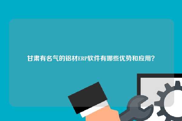 甘肃有名气的铝材ERP软件有哪些优势和应用？