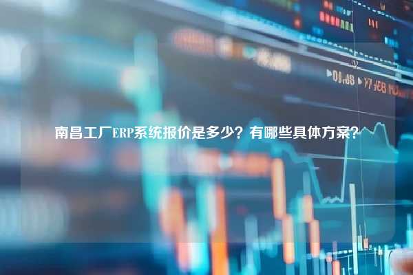 南昌工厂ERP系统报价是多少？有哪些具体方案？