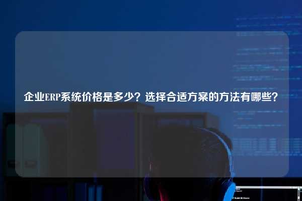 企业ERP系统价格是多少？选择合适方案的方法有哪些？