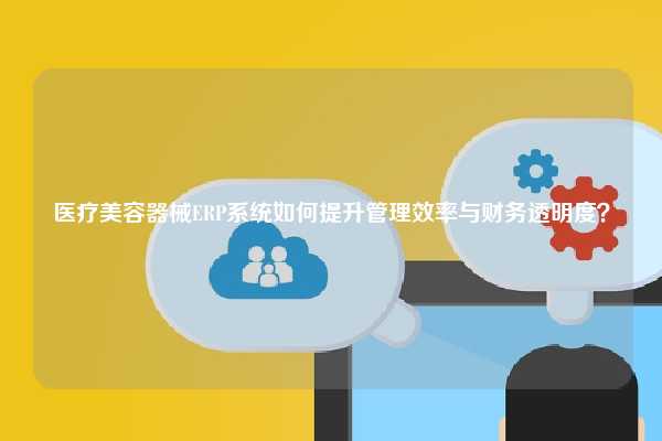 医疗美容器械ERP系统如何提升管理效率与财务透明度？