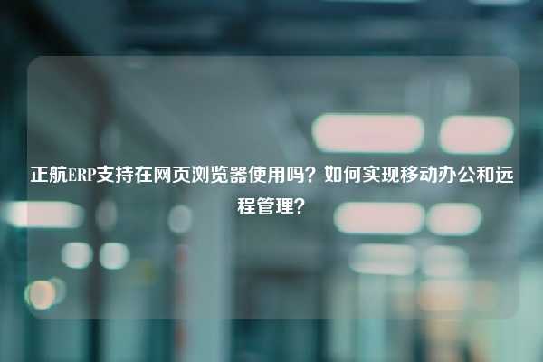 正航ERP支持在网页浏览器使用吗？如何实现移动办公和远程管理？