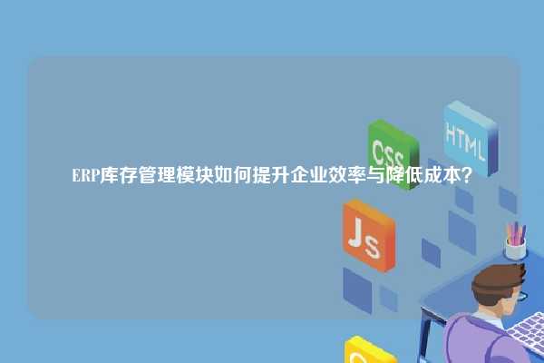ERP库存管理模块如何提升企业效率与降低成本？
