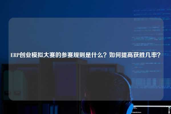 ERP创业模拟大赛的参赛规则是什么？如何提高获胜几率？