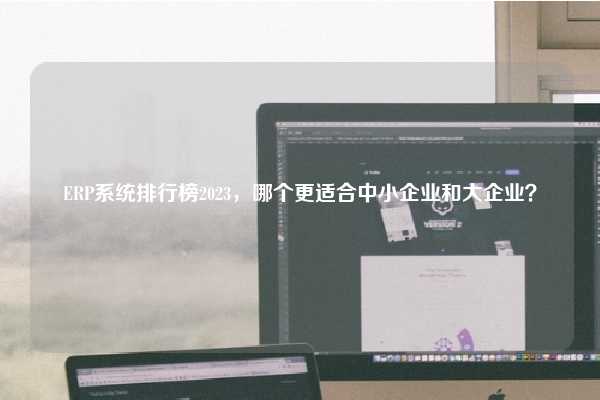 ERP系统排行榜2023，哪个更适合中小企业和大企业？