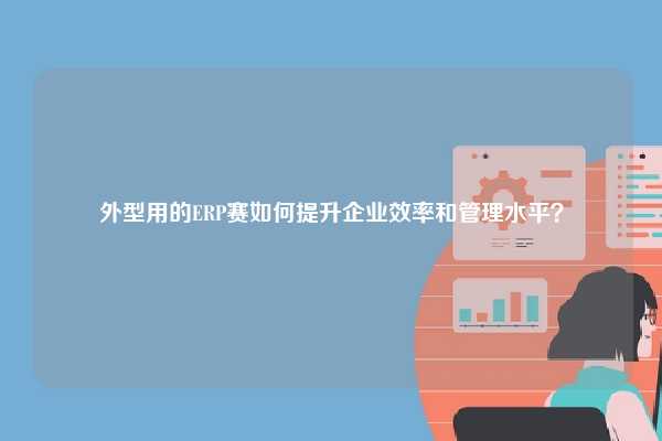外型用的ERP赛如何提升企业效率和管理水平？