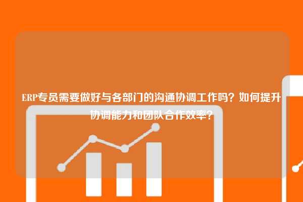 ERP专员需要做好与各部门的沟通协调工作吗？如何提升协调能力和团队合作效率？