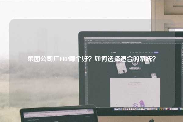 集团公司厂ERP哪个好？如何选择适合的系统？