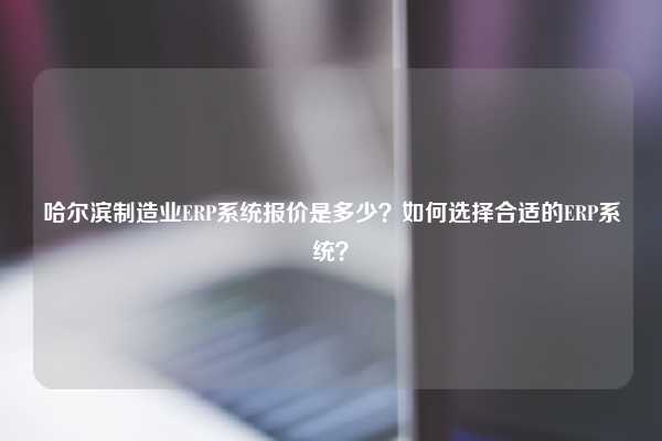 哈尔滨制造业ERP系统报价是多少？如何选择合适的ERP系统？
